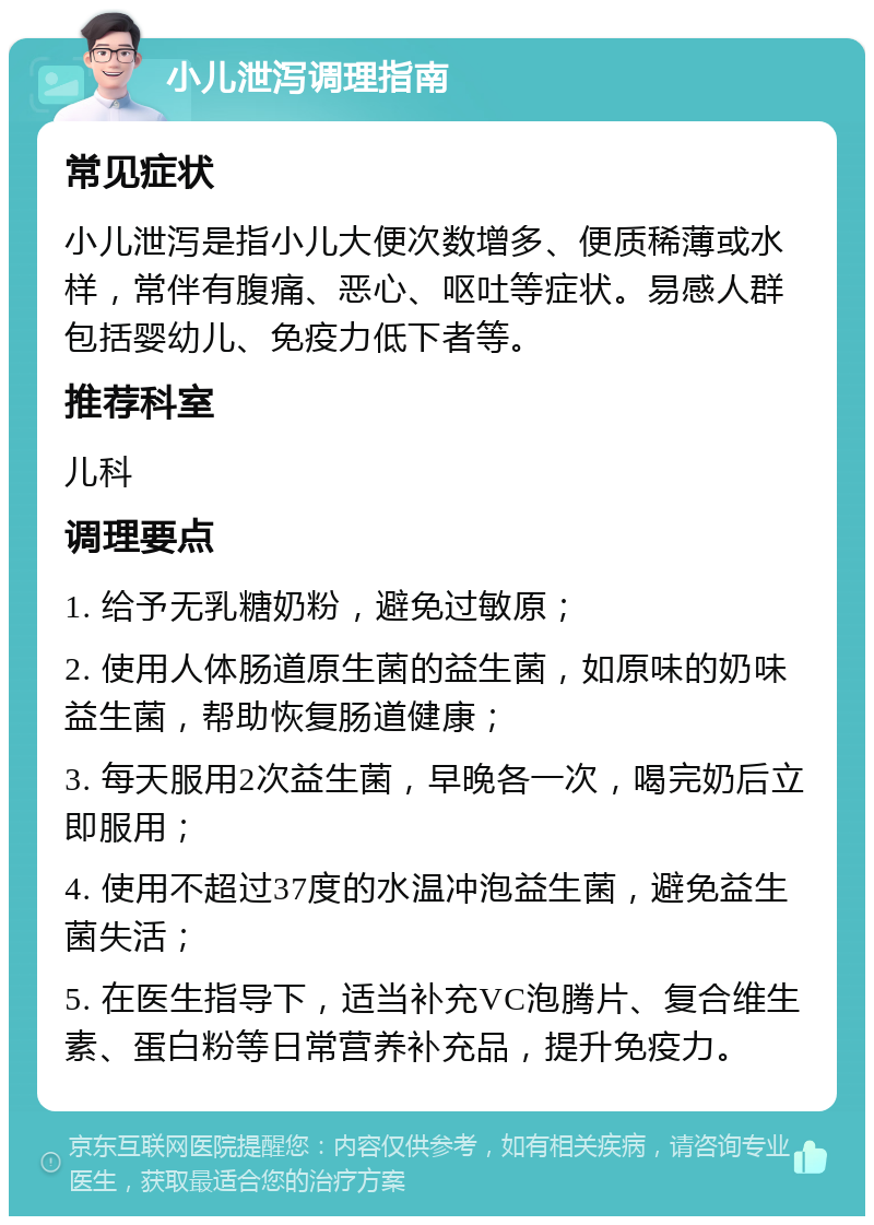 小儿泄泻调理指南 常见症状 小儿泄泻是指小儿大便次数增多、便质稀薄或水样，常伴有腹痛、恶心、呕吐等症状。易感人群包括婴幼儿、免疫力低下者等。 推荐科室 儿科 调理要点 1. 给予无乳糖奶粉，避免过敏原； 2. 使用人体肠道原生菌的益生菌，如原味的奶味益生菌，帮助恢复肠道健康； 3. 每天服用2次益生菌，早晚各一次，喝完奶后立即服用； 4. 使用不超过37度的水温冲泡益生菌，避免益生菌失活； 5. 在医生指导下，适当补充VC泡腾片、复合维生素、蛋白粉等日常营养补充品，提升免疫力。