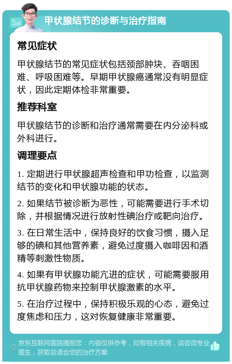 甲状腺结节的诊断与治疗指南 常见症状 甲状腺结节的常见症状包括颈部肿块、吞咽困难、呼吸困难等。早期甲状腺癌通常没有明显症状，因此定期体检非常重要。 推荐科室 甲状腺结节的诊断和治疗通常需要在内分泌科或外科进行。 调理要点 1. 定期进行甲状腺超声检查和甲功检查，以监测结节的变化和甲状腺功能的状态。 2. 如果结节被诊断为恶性，可能需要进行手术切除，并根据情况进行放射性碘治疗或靶向治疗。 3. 在日常生活中，保持良好的饮食习惯，摄入足够的碘和其他营养素，避免过度摄入咖啡因和酒精等刺激性物质。 4. 如果有甲状腺功能亢进的症状，可能需要服用抗甲状腺药物来控制甲状腺激素的水平。 5. 在治疗过程中，保持积极乐观的心态，避免过度焦虑和压力，这对恢复健康非常重要。