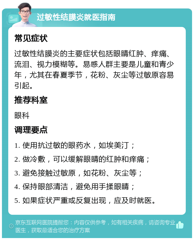 过敏性结膜炎就医指南 常见症状 过敏性结膜炎的主要症状包括眼睛红肿、痒痛、流泪、视力模糊等。易感人群主要是儿童和青少年，尤其在春夏季节，花粉、灰尘等过敏原容易引起。 推荐科室 眼科 调理要点 1. 使用抗过敏的眼药水，如埃美汀； 2. 做冷敷，可以缓解眼睛的红肿和痒痛； 3. 避免接触过敏原，如花粉、灰尘等； 4. 保持眼部清洁，避免用手揉眼睛； 5. 如果症状严重或反复出现，应及时就医。