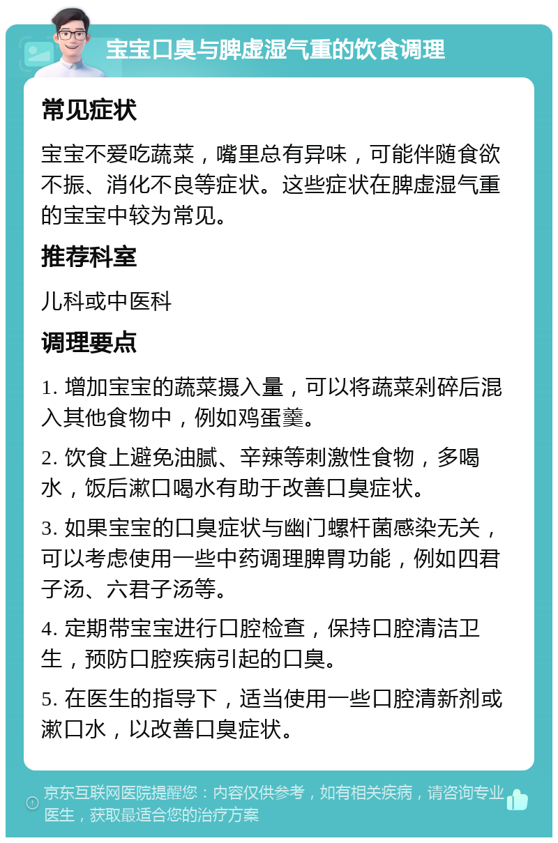 宝宝口臭与脾虚湿气重的饮食调理 常见症状 宝宝不爱吃蔬菜，嘴里总有异味，可能伴随食欲不振、消化不良等症状。这些症状在脾虚湿气重的宝宝中较为常见。 推荐科室 儿科或中医科 调理要点 1. 增加宝宝的蔬菜摄入量，可以将蔬菜剁碎后混入其他食物中，例如鸡蛋羹。 2. 饮食上避免油腻、辛辣等刺激性食物，多喝水，饭后漱口喝水有助于改善口臭症状。 3. 如果宝宝的口臭症状与幽门螺杆菌感染无关，可以考虑使用一些中药调理脾胃功能，例如四君子汤、六君子汤等。 4. 定期带宝宝进行口腔检查，保持口腔清洁卫生，预防口腔疾病引起的口臭。 5. 在医生的指导下，适当使用一些口腔清新剂或漱口水，以改善口臭症状。