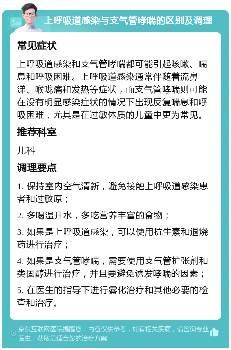 上呼吸道感染与支气管哮喘的区别及调理 常见症状 上呼吸道感染和支气管哮喘都可能引起咳嗽、喘息和呼吸困难。上呼吸道感染通常伴随着流鼻涕、喉咙痛和发热等症状，而支气管哮喘则可能在没有明显感染症状的情况下出现反复喘息和呼吸困难，尤其是在过敏体质的儿童中更为常见。 推荐科室 儿科 调理要点 1. 保持室内空气清新，避免接触上呼吸道感染患者和过敏原； 2. 多喝温开水，多吃营养丰富的食物； 3. 如果是上呼吸道感染，可以使用抗生素和退烧药进行治疗； 4. 如果是支气管哮喘，需要使用支气管扩张剂和类固醇进行治疗，并且要避免诱发哮喘的因素； 5. 在医生的指导下进行雾化治疗和其他必要的检查和治疗。