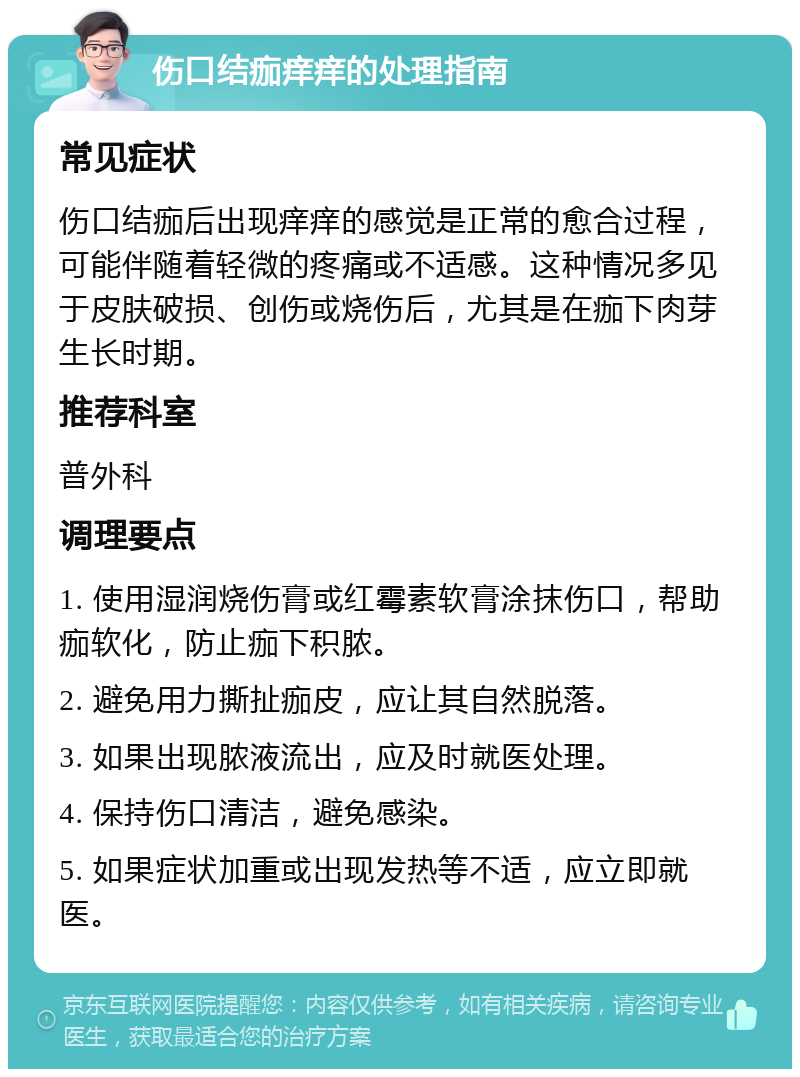 伤口结痂痒痒的处理指南 常见症状 伤口结痂后出现痒痒的感觉是正常的愈合过程，可能伴随着轻微的疼痛或不适感。这种情况多见于皮肤破损、创伤或烧伤后，尤其是在痂下肉芽生长时期。 推荐科室 普外科 调理要点 1. 使用湿润烧伤膏或红霉素软膏涂抹伤口，帮助痂软化，防止痂下积脓。 2. 避免用力撕扯痂皮，应让其自然脱落。 3. 如果出现脓液流出，应及时就医处理。 4. 保持伤口清洁，避免感染。 5. 如果症状加重或出现发热等不适，应立即就医。