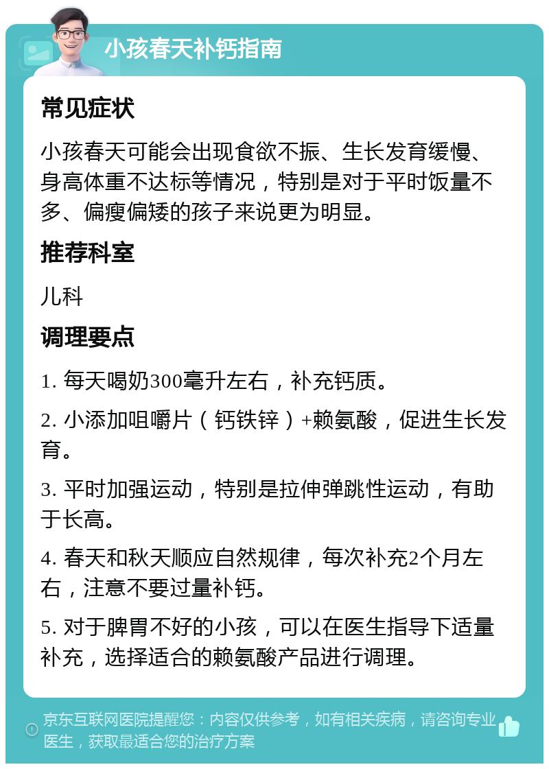 小孩春天补钙指南 常见症状 小孩春天可能会出现食欲不振、生长发育缓慢、身高体重不达标等情况，特别是对于平时饭量不多、偏瘦偏矮的孩子来说更为明显。 推荐科室 儿科 调理要点 1. 每天喝奶300毫升左右，补充钙质。 2. 小添加咀嚼片（钙铁锌）+赖氨酸，促进生长发育。 3. 平时加强运动，特别是拉伸弹跳性运动，有助于长高。 4. 春天和秋天顺应自然规律，每次补充2个月左右，注意不要过量补钙。 5. 对于脾胃不好的小孩，可以在医生指导下适量补充，选择适合的赖氨酸产品进行调理。