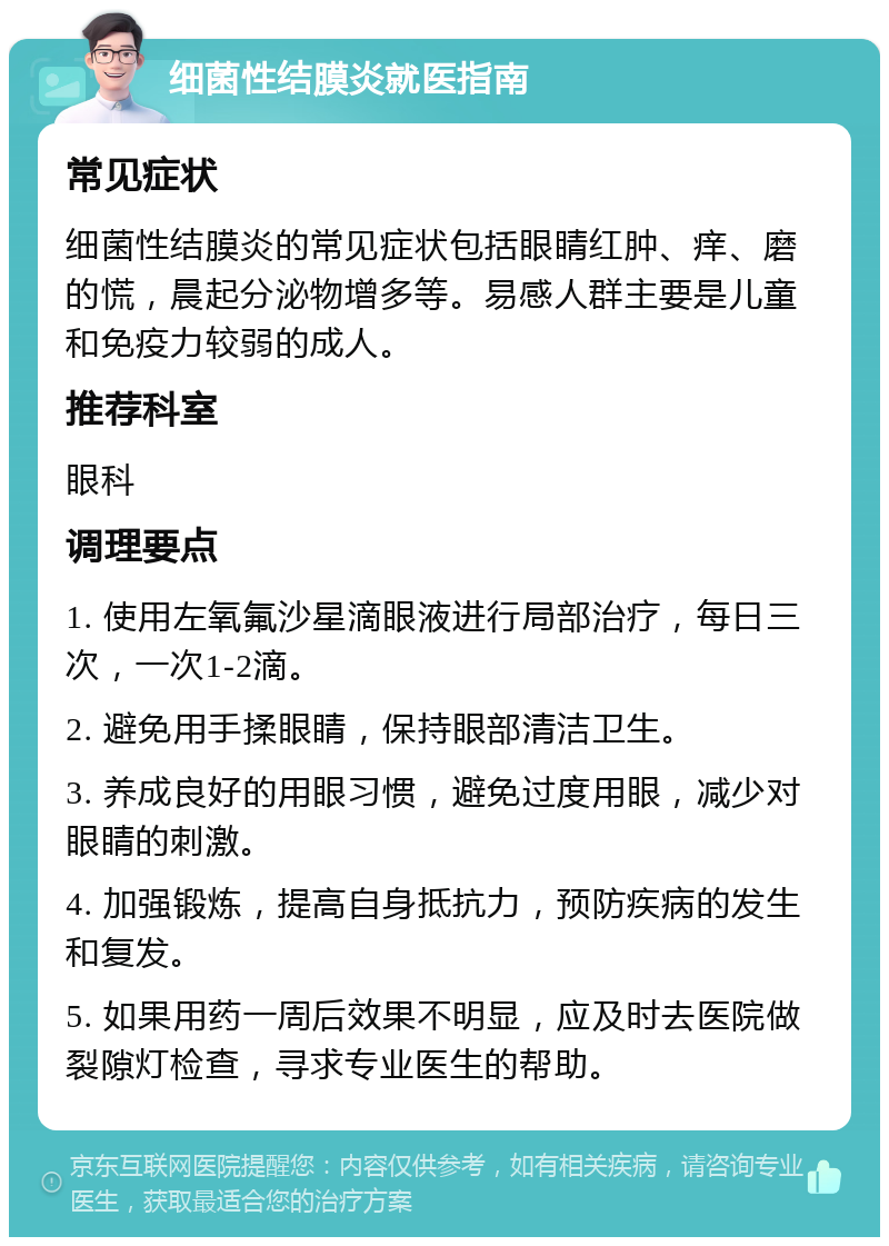 细菌性结膜炎就医指南 常见症状 细菌性结膜炎的常见症状包括眼睛红肿、痒、磨的慌，晨起分泌物增多等。易感人群主要是儿童和免疫力较弱的成人。 推荐科室 眼科 调理要点 1. 使用左氧氟沙星滴眼液进行局部治疗，每日三次，一次1-2滴。 2. 避免用手揉眼睛，保持眼部清洁卫生。 3. 养成良好的用眼习惯，避免过度用眼，减少对眼睛的刺激。 4. 加强锻炼，提高自身抵抗力，预防疾病的发生和复发。 5. 如果用药一周后效果不明显，应及时去医院做裂隙灯检查，寻求专业医生的帮助。