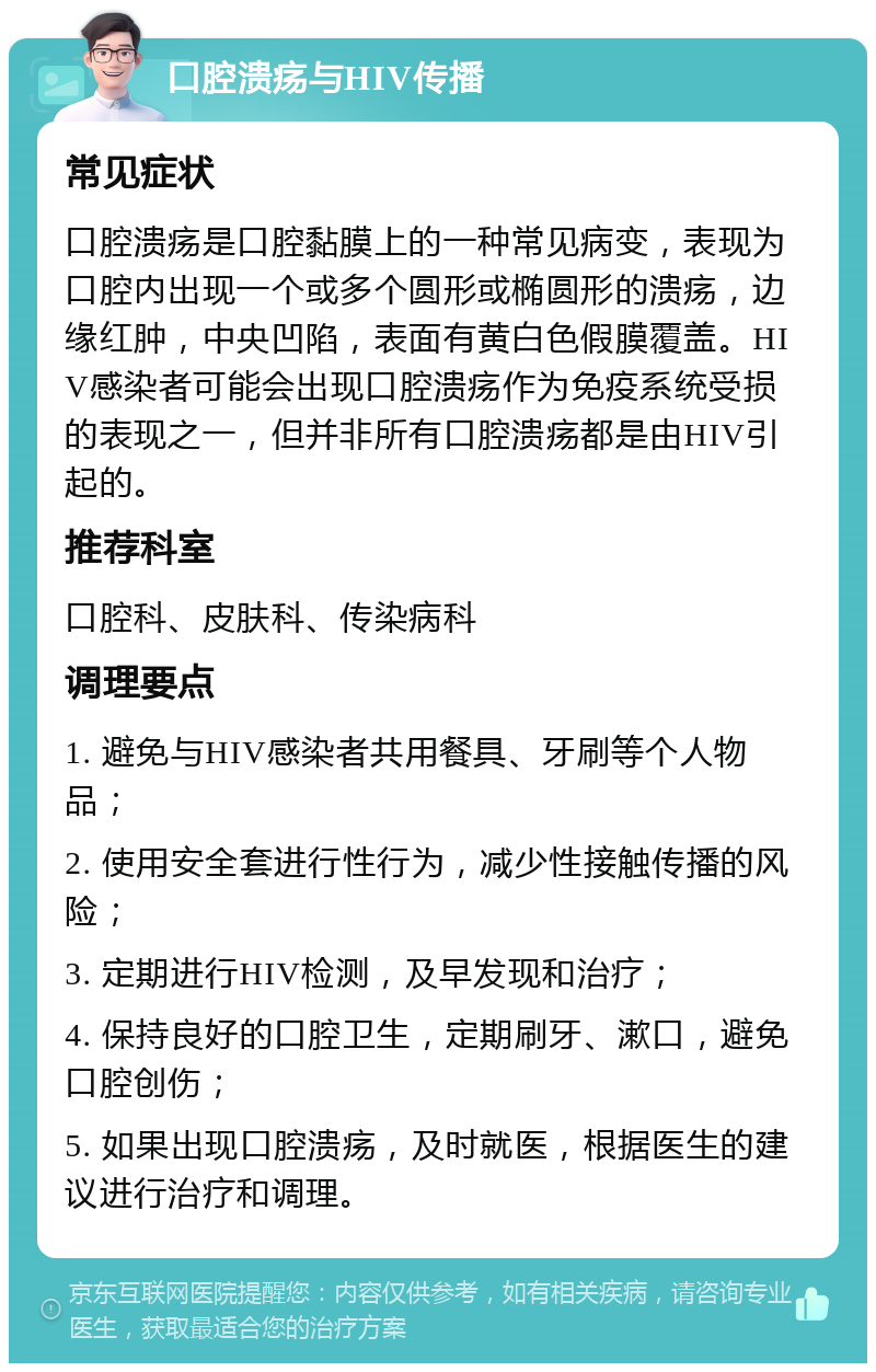 口腔溃疡与HIV传播 常见症状 口腔溃疡是口腔黏膜上的一种常见病变，表现为口腔内出现一个或多个圆形或椭圆形的溃疡，边缘红肿，中央凹陷，表面有黄白色假膜覆盖。HIV感染者可能会出现口腔溃疡作为免疫系统受损的表现之一，但并非所有口腔溃疡都是由HIV引起的。 推荐科室 口腔科、皮肤科、传染病科 调理要点 1. 避免与HIV感染者共用餐具、牙刷等个人物品； 2. 使用安全套进行性行为，减少性接触传播的风险； 3. 定期进行HIV检测，及早发现和治疗； 4. 保持良好的口腔卫生，定期刷牙、漱口，避免口腔创伤； 5. 如果出现口腔溃疡，及时就医，根据医生的建议进行治疗和调理。