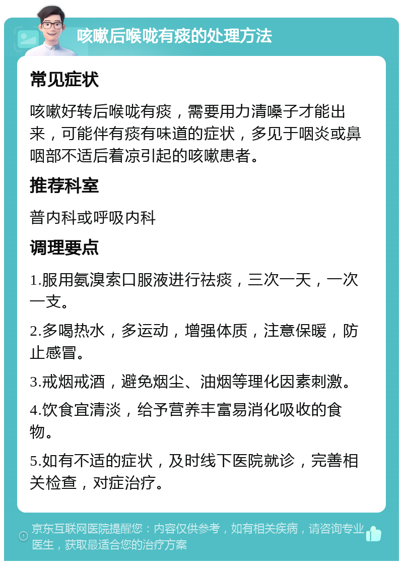 咳嗽后喉咙有痰的处理方法 常见症状 咳嗽好转后喉咙有痰，需要用力清嗓子才能出来，可能伴有痰有味道的症状，多见于咽炎或鼻咽部不适后着凉引起的咳嗽患者。 推荐科室 普内科或呼吸内科 调理要点 1.服用氨溴索口服液进行祛痰，三次一天，一次一支。 2.多喝热水，多运动，增强体质，注意保暖，防止感冒。 3.戒烟戒酒，避免烟尘、油烟等理化因素刺激。 4.饮食宜清淡，给予营养丰富易消化吸收的食物。 5.如有不适的症状，及时线下医院就诊，完善相关检查，对症治疗。