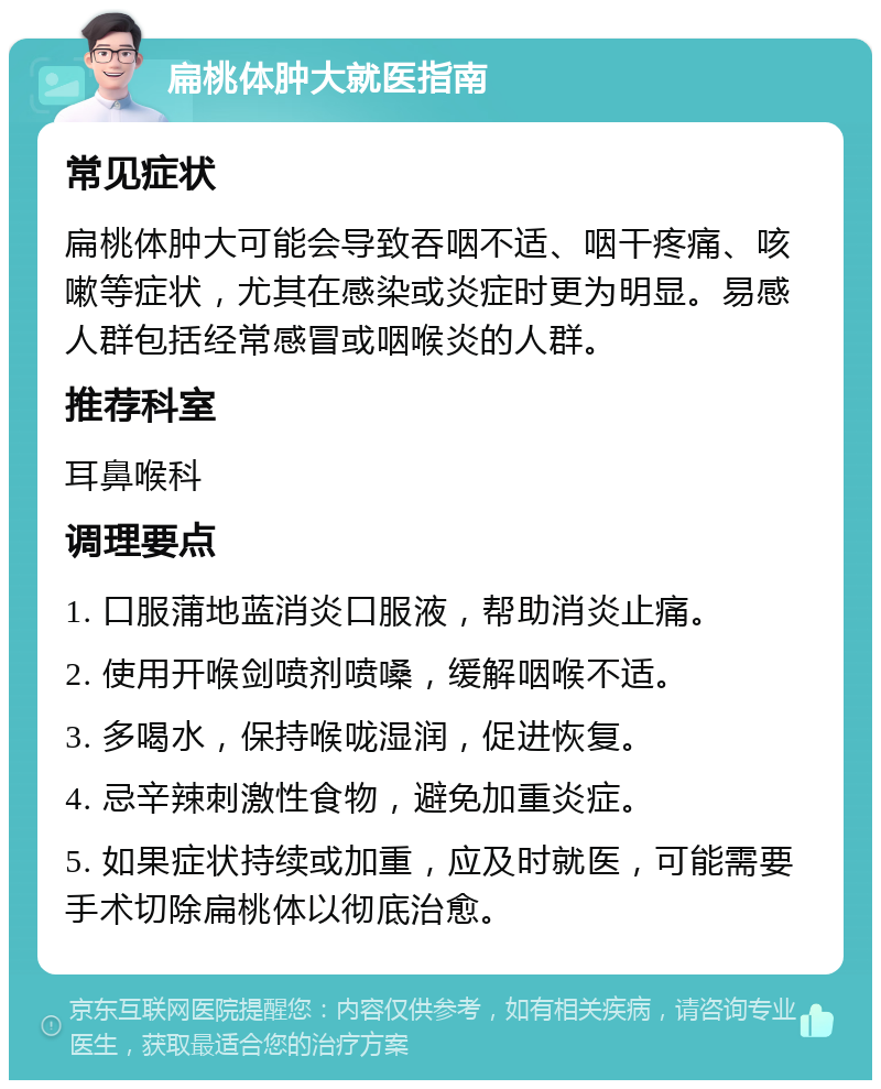 扁桃体肿大就医指南 常见症状 扁桃体肿大可能会导致吞咽不适、咽干疼痛、咳嗽等症状，尤其在感染或炎症时更为明显。易感人群包括经常感冒或咽喉炎的人群。 推荐科室 耳鼻喉科 调理要点 1. 口服蒲地蓝消炎口服液，帮助消炎止痛。 2. 使用开喉剑喷剂喷嗓，缓解咽喉不适。 3. 多喝水，保持喉咙湿润，促进恢复。 4. 忌辛辣刺激性食物，避免加重炎症。 5. 如果症状持续或加重，应及时就医，可能需要手术切除扁桃体以彻底治愈。