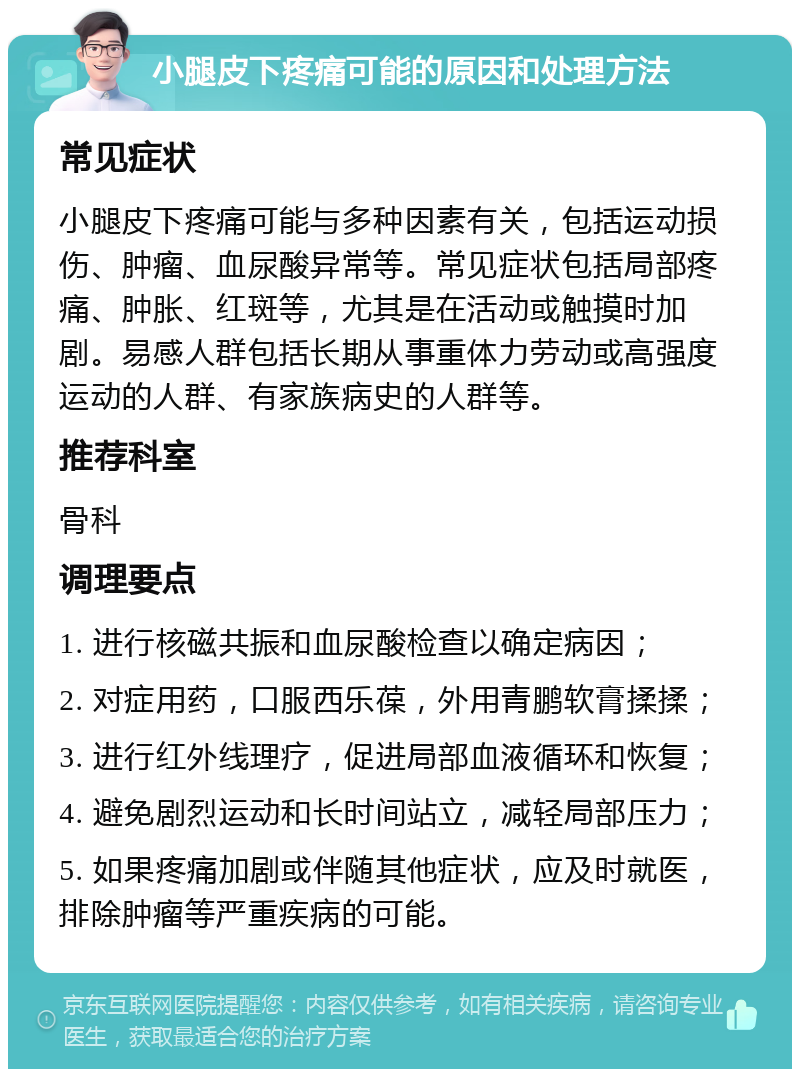 小腿皮下疼痛可能的原因和处理方法 常见症状 小腿皮下疼痛可能与多种因素有关，包括运动损伤、肿瘤、血尿酸异常等。常见症状包括局部疼痛、肿胀、红斑等，尤其是在活动或触摸时加剧。易感人群包括长期从事重体力劳动或高强度运动的人群、有家族病史的人群等。 推荐科室 骨科 调理要点 1. 进行核磁共振和血尿酸检查以确定病因； 2. 对症用药，口服西乐葆，外用青鹏软膏揉揉； 3. 进行红外线理疗，促进局部血液循环和恢复； 4. 避免剧烈运动和长时间站立，减轻局部压力； 5. 如果疼痛加剧或伴随其他症状，应及时就医，排除肿瘤等严重疾病的可能。