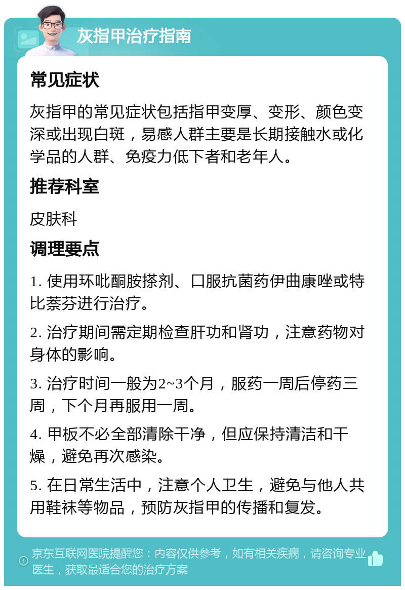 灰指甲治疗指南 常见症状 灰指甲的常见症状包括指甲变厚、变形、颜色变深或出现白斑，易感人群主要是长期接触水或化学品的人群、免疫力低下者和老年人。 推荐科室 皮肤科 调理要点 1. 使用环吡酮胺搽剂、口服抗菌药伊曲康唑或特比萘芬进行治疗。 2. 治疗期间需定期检查肝功和肾功，注意药物对身体的影响。 3. 治疗时间一般为2~3个月，服药一周后停药三周，下个月再服用一周。 4. 甲板不必全部清除干净，但应保持清洁和干燥，避免再次感染。 5. 在日常生活中，注意个人卫生，避免与他人共用鞋袜等物品，预防灰指甲的传播和复发。