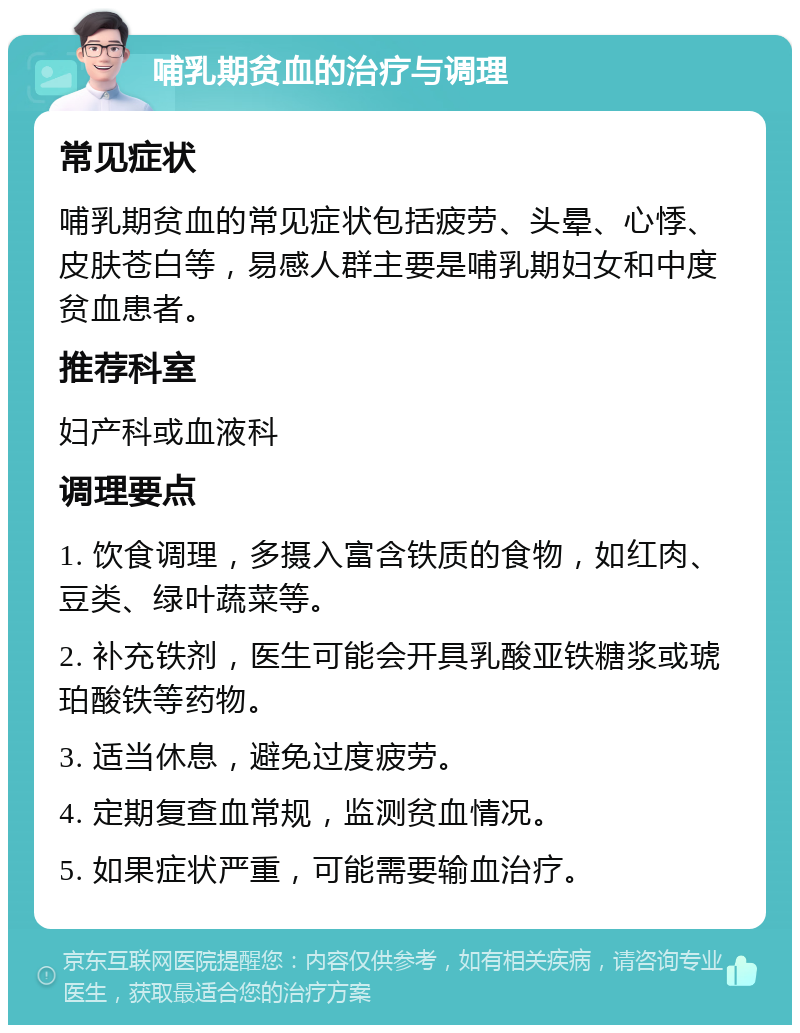 哺乳期贫血的治疗与调理 常见症状 哺乳期贫血的常见症状包括疲劳、头晕、心悸、皮肤苍白等，易感人群主要是哺乳期妇女和中度贫血患者。 推荐科室 妇产科或血液科 调理要点 1. 饮食调理，多摄入富含铁质的食物，如红肉、豆类、绿叶蔬菜等。 2. 补充铁剂，医生可能会开具乳酸亚铁糖浆或琥珀酸铁等药物。 3. 适当休息，避免过度疲劳。 4. 定期复查血常规，监测贫血情况。 5. 如果症状严重，可能需要输血治疗。