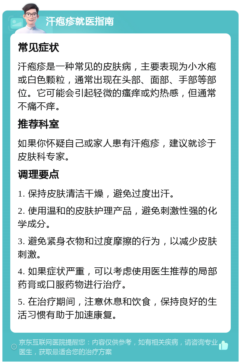 汗疱疹就医指南 常见症状 汗疱疹是一种常见的皮肤病，主要表现为小水疱或白色颗粒，通常出现在头部、面部、手部等部位。它可能会引起轻微的瘙痒或灼热感，但通常不痛不痒。 推荐科室 如果你怀疑自己或家人患有汗疱疹，建议就诊于皮肤科专家。 调理要点 1. 保持皮肤清洁干燥，避免过度出汗。 2. 使用温和的皮肤护理产品，避免刺激性强的化学成分。 3. 避免紧身衣物和过度摩擦的行为，以减少皮肤刺激。 4. 如果症状严重，可以考虑使用医生推荐的局部药膏或口服药物进行治疗。 5. 在治疗期间，注意休息和饮食，保持良好的生活习惯有助于加速康复。