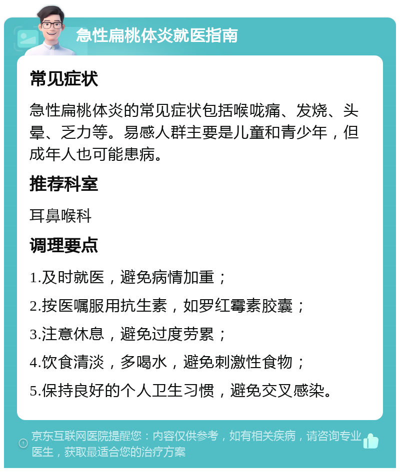 急性扁桃体炎就医指南 常见症状 急性扁桃体炎的常见症状包括喉咙痛、发烧、头晕、乏力等。易感人群主要是儿童和青少年，但成年人也可能患病。 推荐科室 耳鼻喉科 调理要点 1.及时就医，避免病情加重； 2.按医嘱服用抗生素，如罗红霉素胶囊； 3.注意休息，避免过度劳累； 4.饮食清淡，多喝水，避免刺激性食物； 5.保持良好的个人卫生习惯，避免交叉感染。