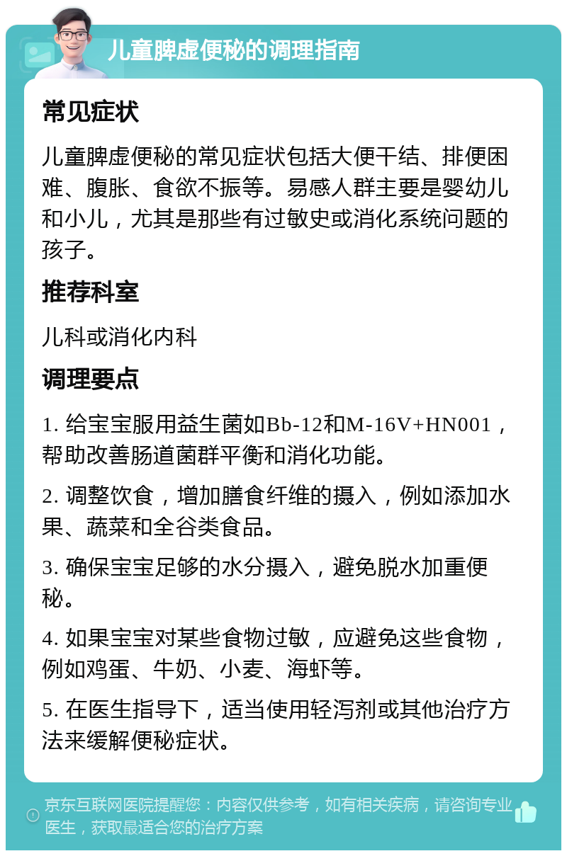 儿童脾虚便秘的调理指南 常见症状 儿童脾虚便秘的常见症状包括大便干结、排便困难、腹胀、食欲不振等。易感人群主要是婴幼儿和小儿，尤其是那些有过敏史或消化系统问题的孩子。 推荐科室 儿科或消化内科 调理要点 1. 给宝宝服用益生菌如Bb-12和M-16V+HN001，帮助改善肠道菌群平衡和消化功能。 2. 调整饮食，增加膳食纤维的摄入，例如添加水果、蔬菜和全谷类食品。 3. 确保宝宝足够的水分摄入，避免脱水加重便秘。 4. 如果宝宝对某些食物过敏，应避免这些食物，例如鸡蛋、牛奶、小麦、海虾等。 5. 在医生指导下，适当使用轻泻剂或其他治疗方法来缓解便秘症状。