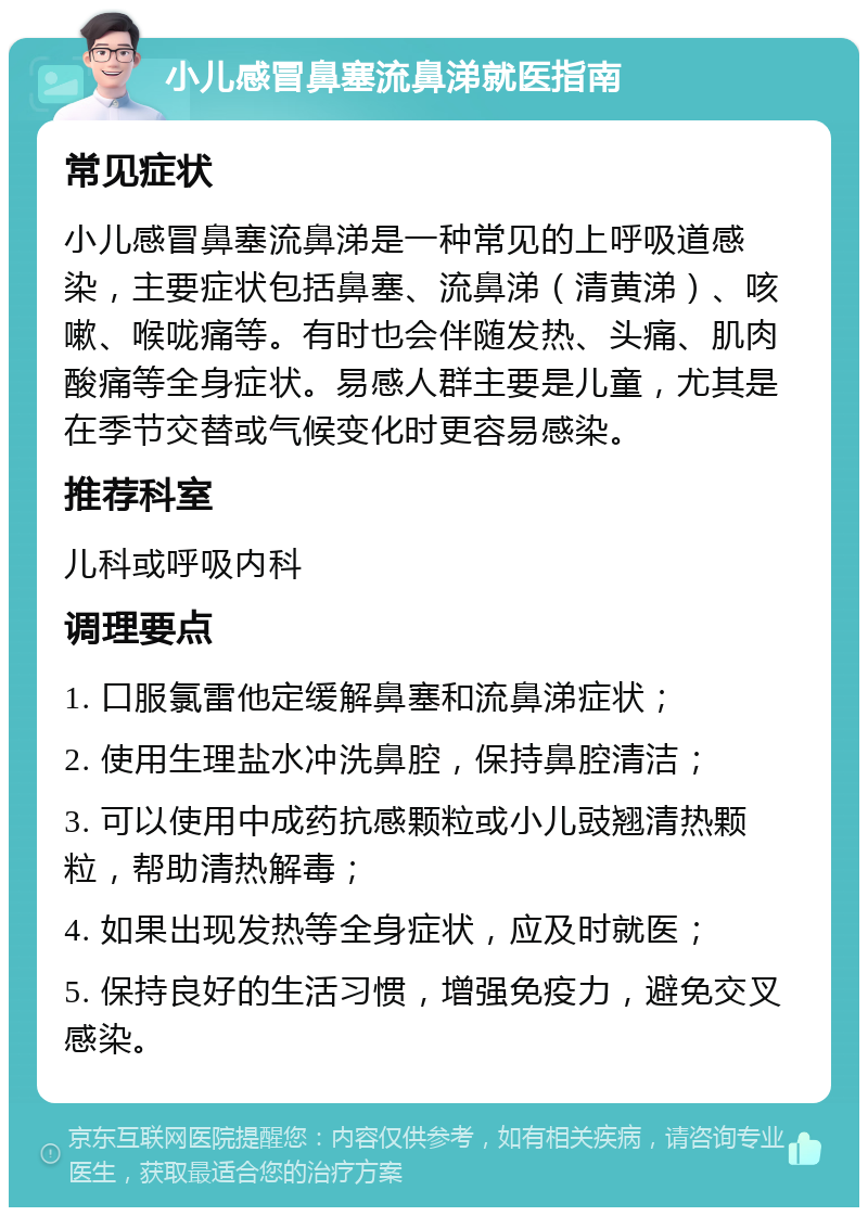 小儿感冒鼻塞流鼻涕就医指南 常见症状 小儿感冒鼻塞流鼻涕是一种常见的上呼吸道感染，主要症状包括鼻塞、流鼻涕（清黄涕）、咳嗽、喉咙痛等。有时也会伴随发热、头痛、肌肉酸痛等全身症状。易感人群主要是儿童，尤其是在季节交替或气候变化时更容易感染。 推荐科室 儿科或呼吸内科 调理要点 1. 口服氯雷他定缓解鼻塞和流鼻涕症状； 2. 使用生理盐水冲洗鼻腔，保持鼻腔清洁； 3. 可以使用中成药抗感颗粒或小儿豉翘清热颗粒，帮助清热解毒； 4. 如果出现发热等全身症状，应及时就医； 5. 保持良好的生活习惯，增强免疫力，避免交叉感染。