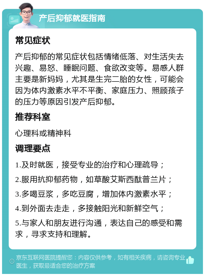 产后抑郁就医指南 常见症状 产后抑郁的常见症状包括情绪低落、对生活失去兴趣、易怒、睡眠问题、食欲改变等。易感人群主要是新妈妈，尤其是生完二胎的女性，可能会因为体内激素水平不平衡、家庭压力、照顾孩子的压力等原因引发产后抑郁。 推荐科室 心理科或精神科 调理要点 1.及时就医，接受专业的治疗和心理疏导； 2.服用抗抑郁药物，如草酸艾斯西酞普兰片； 3.多喝豆浆，多吃豆腐，增加体内激素水平； 4.到外面去走走，多接触阳光和新鲜空气； 5.与家人和朋友进行沟通，表达自己的感受和需求，寻求支持和理解。