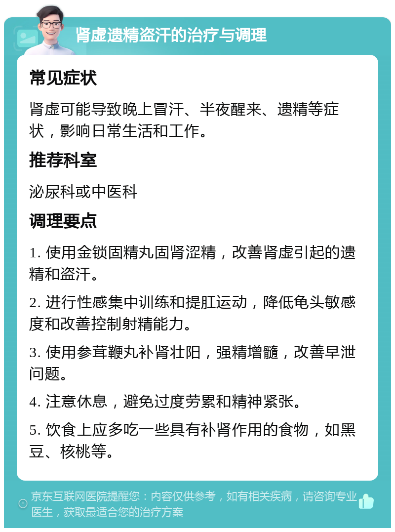 肾虚遗精盗汗的治疗与调理 常见症状 肾虚可能导致晚上冒汗、半夜醒来、遗精等症状，影响日常生活和工作。 推荐科室 泌尿科或中医科 调理要点 1. 使用金锁固精丸固肾涩精，改善肾虚引起的遗精和盗汗。 2. 进行性感集中训练和提肛运动，降低龟头敏感度和改善控制射精能力。 3. 使用参茸鞭丸补肾壮阳，强精增髓，改善早泄问题。 4. 注意休息，避免过度劳累和精神紧张。 5. 饮食上应多吃一些具有补肾作用的食物，如黑豆、核桃等。