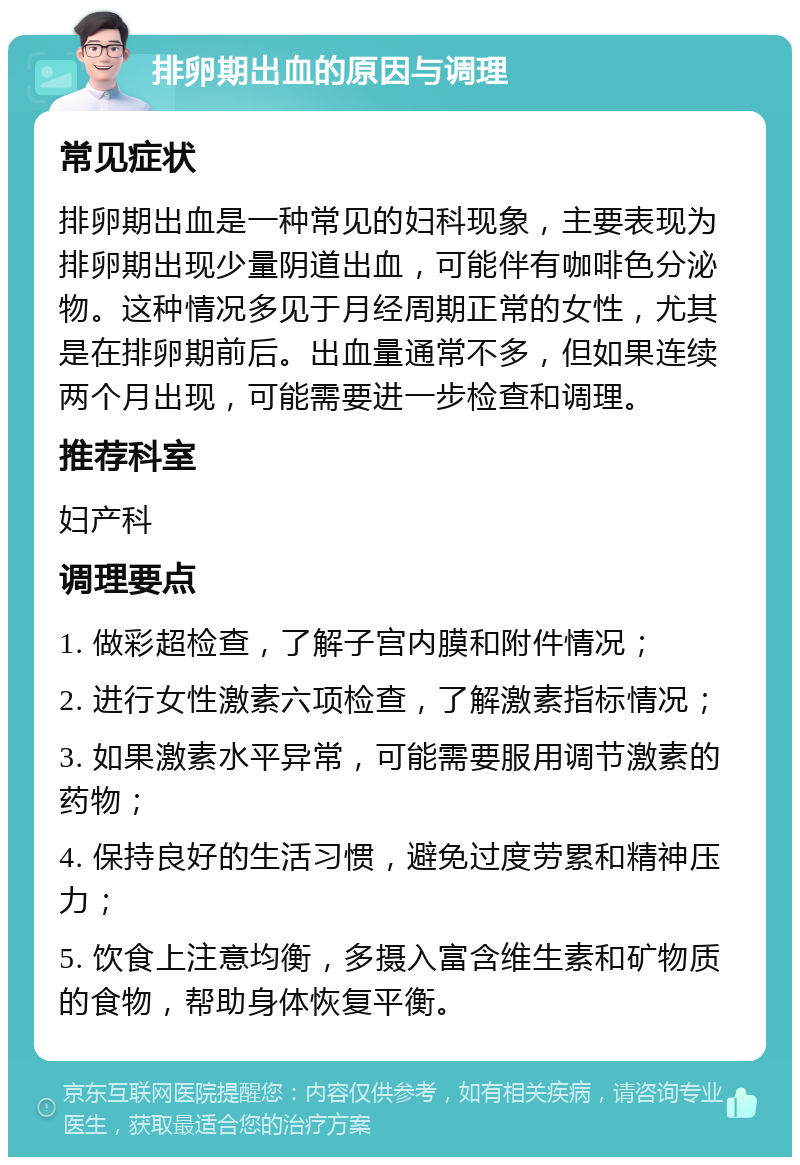 排卵期出血的原因与调理 常见症状 排卵期出血是一种常见的妇科现象，主要表现为排卵期出现少量阴道出血，可能伴有咖啡色分泌物。这种情况多见于月经周期正常的女性，尤其是在排卵期前后。出血量通常不多，但如果连续两个月出现，可能需要进一步检查和调理。 推荐科室 妇产科 调理要点 1. 做彩超检查，了解子宫内膜和附件情况； 2. 进行女性激素六项检查，了解激素指标情况； 3. 如果激素水平异常，可能需要服用调节激素的药物； 4. 保持良好的生活习惯，避免过度劳累和精神压力； 5. 饮食上注意均衡，多摄入富含维生素和矿物质的食物，帮助身体恢复平衡。