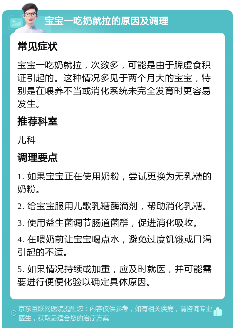 宝宝一吃奶就拉的原因及调理 常见症状 宝宝一吃奶就拉，次数多，可能是由于脾虚食积证引起的。这种情况多见于两个月大的宝宝，特别是在喂养不当或消化系统未完全发育时更容易发生。 推荐科室 儿科 调理要点 1. 如果宝宝正在使用奶粉，尝试更换为无乳糖的奶粉。 2. 给宝宝服用儿歌乳糖酶滴剂，帮助消化乳糖。 3. 使用益生菌调节肠道菌群，促进消化吸收。 4. 在喂奶前让宝宝喝点水，避免过度饥饿或口渴引起的不适。 5. 如果情况持续或加重，应及时就医，并可能需要进行便便化验以确定具体原因。