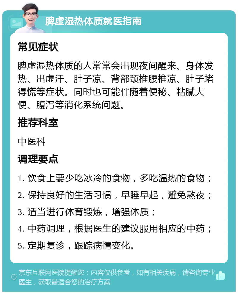 脾虚湿热体质就医指南 常见症状 脾虚湿热体质的人常常会出现夜间醒来、身体发热、出虚汗、肚子凉、背部颈椎腰椎凉、肚子堵得慌等症状。同时也可能伴随着便秘、粘腻大便、腹泻等消化系统问题。 推荐科室 中医科 调理要点 1. 饮食上要少吃冰冷的食物，多吃温热的食物； 2. 保持良好的生活习惯，早睡早起，避免熬夜； 3. 适当进行体育锻炼，增强体质； 4. 中药调理，根据医生的建议服用相应的中药； 5. 定期复诊，跟踪病情变化。