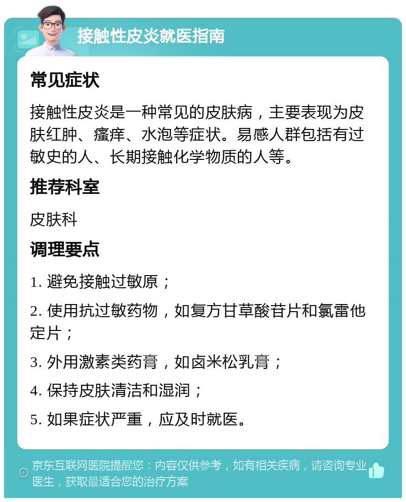 接触性皮炎就医指南 常见症状 接触性皮炎是一种常见的皮肤病，主要表现为皮肤红肿、瘙痒、水泡等症状。易感人群包括有过敏史的人、长期接触化学物质的人等。 推荐科室 皮肤科 调理要点 1. 避免接触过敏原； 2. 使用抗过敏药物，如复方甘草酸苷片和氯雷他定片； 3. 外用激素类药膏，如卤米松乳膏； 4. 保持皮肤清洁和湿润； 5. 如果症状严重，应及时就医。