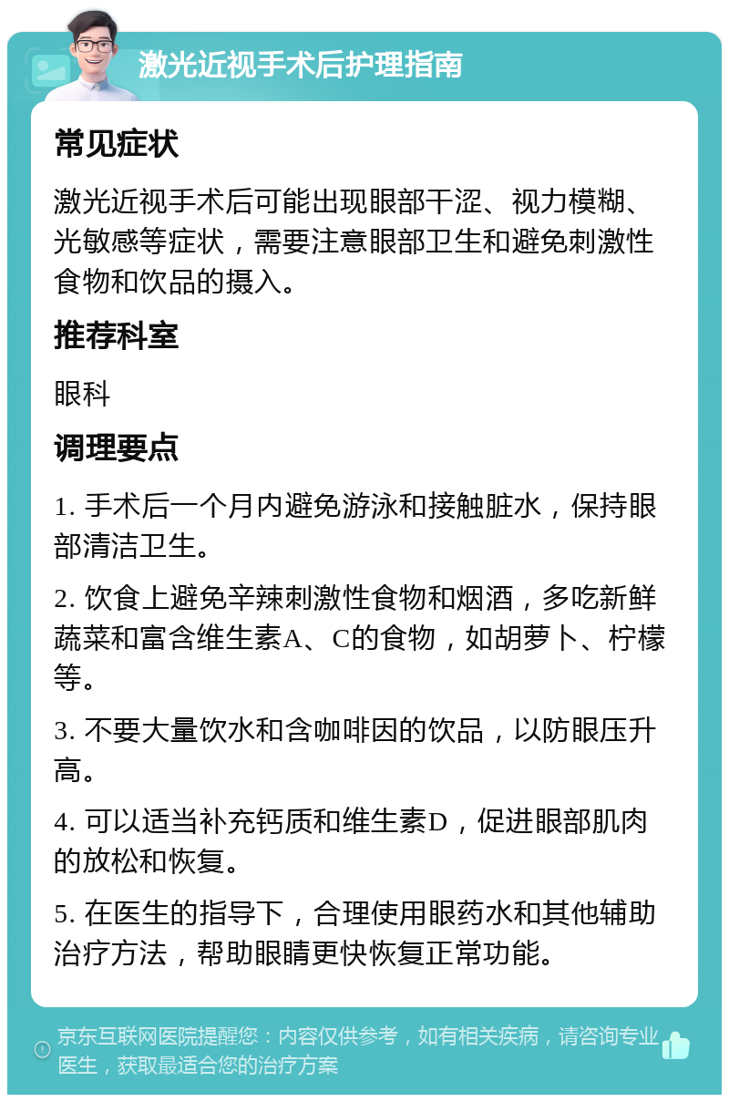 激光近视手术后护理指南 常见症状 激光近视手术后可能出现眼部干涩、视力模糊、光敏感等症状，需要注意眼部卫生和避免刺激性食物和饮品的摄入。 推荐科室 眼科 调理要点 1. 手术后一个月内避免游泳和接触脏水，保持眼部清洁卫生。 2. 饮食上避免辛辣刺激性食物和烟酒，多吃新鲜蔬菜和富含维生素A、C的食物，如胡萝卜、柠檬等。 3. 不要大量饮水和含咖啡因的饮品，以防眼压升高。 4. 可以适当补充钙质和维生素D，促进眼部肌肉的放松和恢复。 5. 在医生的指导下，合理使用眼药水和其他辅助治疗方法，帮助眼睛更快恢复正常功能。