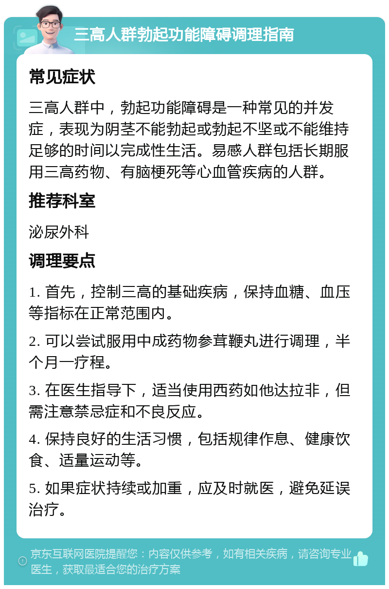 三高人群勃起功能障碍调理指南 常见症状 三高人群中，勃起功能障碍是一种常见的并发症，表现为阴茎不能勃起或勃起不坚或不能维持足够的时间以完成性生活。易感人群包括长期服用三高药物、有脑梗死等心血管疾病的人群。 推荐科室 泌尿外科 调理要点 1. 首先，控制三高的基础疾病，保持血糖、血压等指标在正常范围内。 2. 可以尝试服用中成药物参茸鞭丸进行调理，半个月一疗程。 3. 在医生指导下，适当使用西药如他达拉非，但需注意禁忌症和不良反应。 4. 保持良好的生活习惯，包括规律作息、健康饮食、适量运动等。 5. 如果症状持续或加重，应及时就医，避免延误治疗。