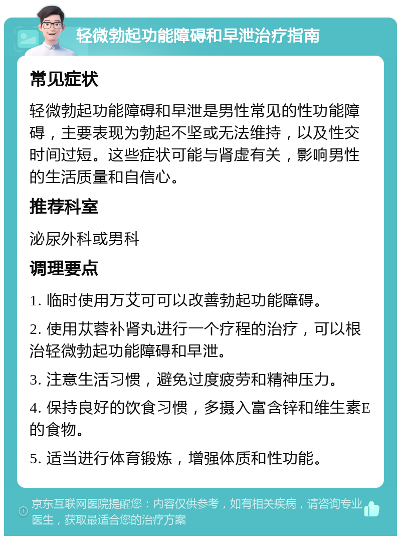 轻微勃起功能障碍和早泄治疗指南 常见症状 轻微勃起功能障碍和早泄是男性常见的性功能障碍，主要表现为勃起不坚或无法维持，以及性交时间过短。这些症状可能与肾虚有关，影响男性的生活质量和自信心。 推荐科室 泌尿外科或男科 调理要点 1. 临时使用万艾可可以改善勃起功能障碍。 2. 使用苁蓉补肾丸进行一个疗程的治疗，可以根治轻微勃起功能障碍和早泄。 3. 注意生活习惯，避免过度疲劳和精神压力。 4. 保持良好的饮食习惯，多摄入富含锌和维生素E的食物。 5. 适当进行体育锻炼，增强体质和性功能。