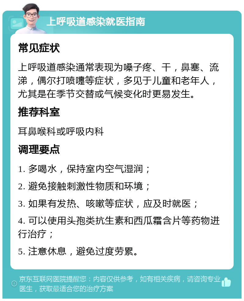 上呼吸道感染就医指南 常见症状 上呼吸道感染通常表现为嗓子疼、干，鼻塞、流涕，偶尔打喷嚏等症状，多见于儿童和老年人，尤其是在季节交替或气候变化时更易发生。 推荐科室 耳鼻喉科或呼吸内科 调理要点 1. 多喝水，保持室内空气湿润； 2. 避免接触刺激性物质和环境； 3. 如果有发热、咳嗽等症状，应及时就医； 4. 可以使用头孢类抗生素和西瓜霜含片等药物进行治疗； 5. 注意休息，避免过度劳累。