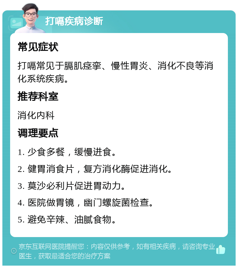 打嗝疾病诊断 常见症状 打嗝常见于膈肌痉挛、慢性胃炎、消化不良等消化系统疾病。 推荐科室 消化内科 调理要点 1. 少食多餐,缓慢进食。 2. 健胃消食片,复方消化酶促进消化。 3. 莫沙必利片促进胃动力。 4. 医院做胃镜,幽门螺旋菌检查。 5. 避免辛辣、油腻食物。