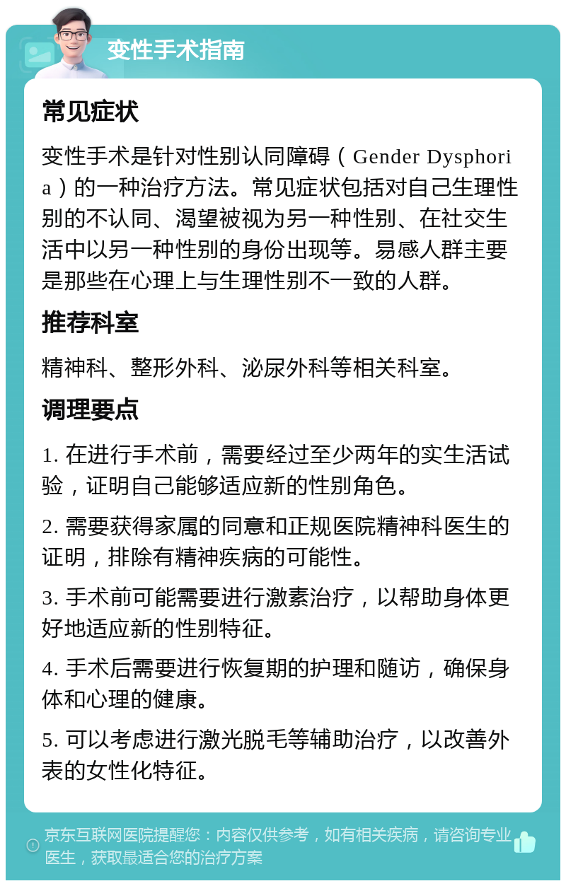 变性手术指南 常见症状 变性手术是针对性别认同障碍（Gender Dysphoria）的一种治疗方法。常见症状包括对自己生理性别的不认同、渴望被视为另一种性别、在社交生活中以另一种性别的身份出现等。易感人群主要是那些在心理上与生理性别不一致的人群。 推荐科室 精神科、整形外科、泌尿外科等相关科室。 调理要点 1. 在进行手术前，需要经过至少两年的实生活试验，证明自己能够适应新的性别角色。 2. 需要获得家属的同意和正规医院精神科医生的证明，排除有精神疾病的可能性。 3. 手术前可能需要进行激素治疗，以帮助身体更好地适应新的性别特征。 4. 手术后需要进行恢复期的护理和随访，确保身体和心理的健康。 5. 可以考虑进行激光脱毛等辅助治疗，以改善外表的女性化特征。