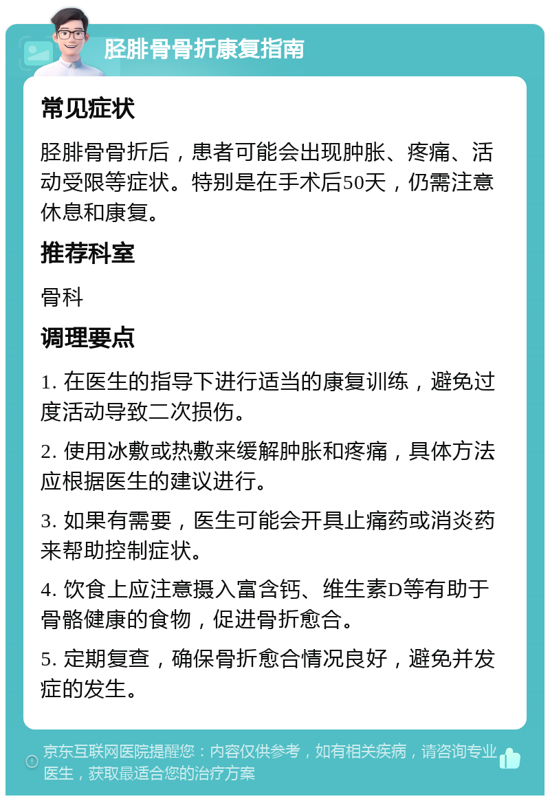 胫腓骨骨折康复指南 常见症状 胫腓骨骨折后，患者可能会出现肿胀、疼痛、活动受限等症状。特别是在手术后50天，仍需注意休息和康复。 推荐科室 骨科 调理要点 1. 在医生的指导下进行适当的康复训练，避免过度活动导致二次损伤。 2. 使用冰敷或热敷来缓解肿胀和疼痛，具体方法应根据医生的建议进行。 3. 如果有需要，医生可能会开具止痛药或消炎药来帮助控制症状。 4. 饮食上应注意摄入富含钙、维生素D等有助于骨骼健康的食物，促进骨折愈合。 5. 定期复查，确保骨折愈合情况良好，避免并发症的发生。