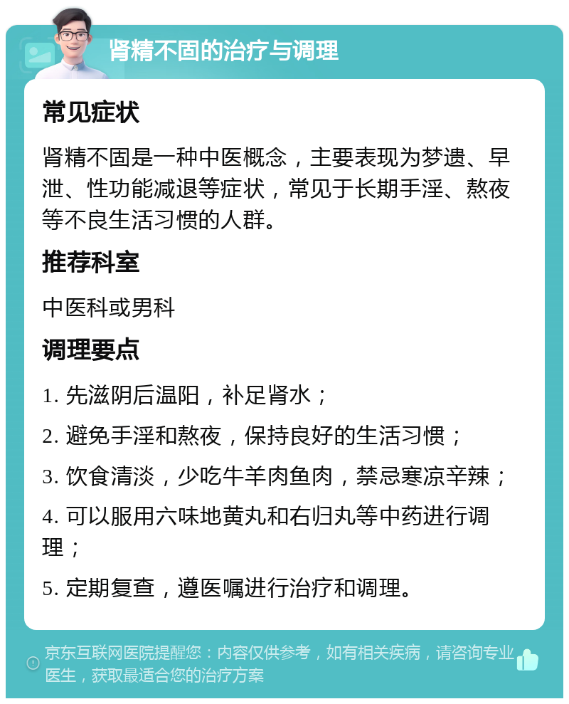 肾精不固的治疗与调理 常见症状 肾精不固是一种中医概念，主要表现为梦遗、早泄、性功能减退等症状，常见于长期手淫、熬夜等不良生活习惯的人群。 推荐科室 中医科或男科 调理要点 1. 先滋阴后温阳，补足肾水； 2. 避免手淫和熬夜，保持良好的生活习惯； 3. 饮食清淡，少吃牛羊肉鱼肉，禁忌寒凉辛辣； 4. 可以服用六味地黄丸和右归丸等中药进行调理； 5. 定期复查，遵医嘱进行治疗和调理。