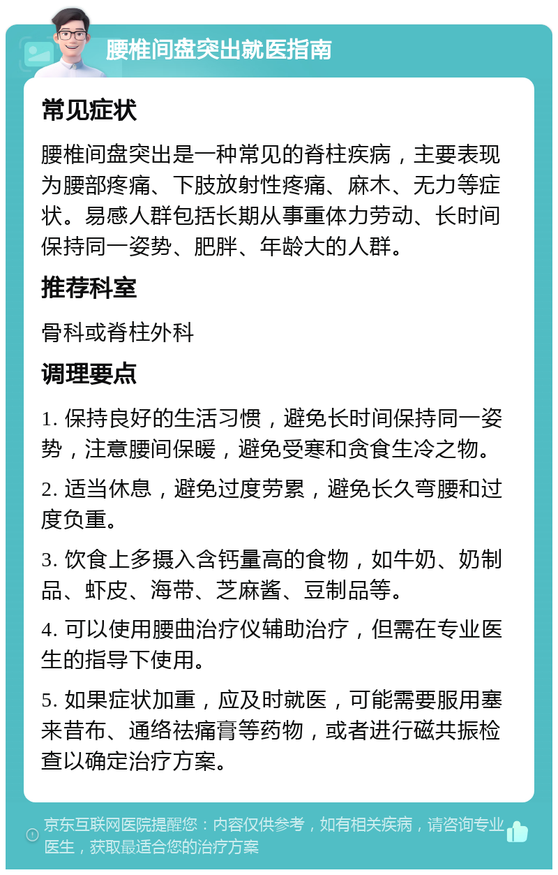 腰椎间盘突出就医指南 常见症状 腰椎间盘突出是一种常见的脊柱疾病，主要表现为腰部疼痛、下肢放射性疼痛、麻木、无力等症状。易感人群包括长期从事重体力劳动、长时间保持同一姿势、肥胖、年龄大的人群。 推荐科室 骨科或脊柱外科 调理要点 1. 保持良好的生活习惯，避免长时间保持同一姿势，注意腰间保暖，避免受寒和贪食生冷之物。 2. 适当休息，避免过度劳累，避免长久弯腰和过度负重。 3. 饮食上多摄入含钙量高的食物，如牛奶、奶制品、虾皮、海带、芝麻酱、豆制品等。 4. 可以使用腰曲治疗仪辅助治疗，但需在专业医生的指导下使用。 5. 如果症状加重，应及时就医，可能需要服用塞来昔布、通络祛痛膏等药物，或者进行磁共振检查以确定治疗方案。