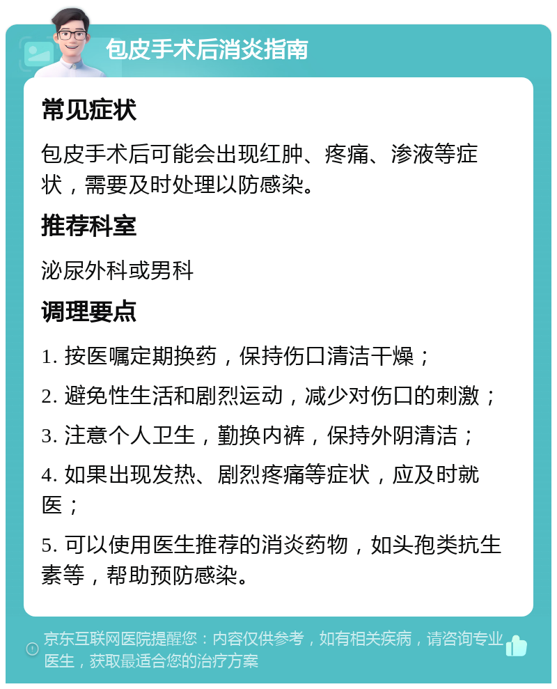 包皮手术后消炎指南 常见症状 包皮手术后可能会出现红肿、疼痛、渗液等症状，需要及时处理以防感染。 推荐科室 泌尿外科或男科 调理要点 1. 按医嘱定期换药，保持伤口清洁干燥； 2. 避免性生活和剧烈运动，减少对伤口的刺激； 3. 注意个人卫生，勤换内裤，保持外阴清洁； 4. 如果出现发热、剧烈疼痛等症状，应及时就医； 5. 可以使用医生推荐的消炎药物，如头孢类抗生素等，帮助预防感染。