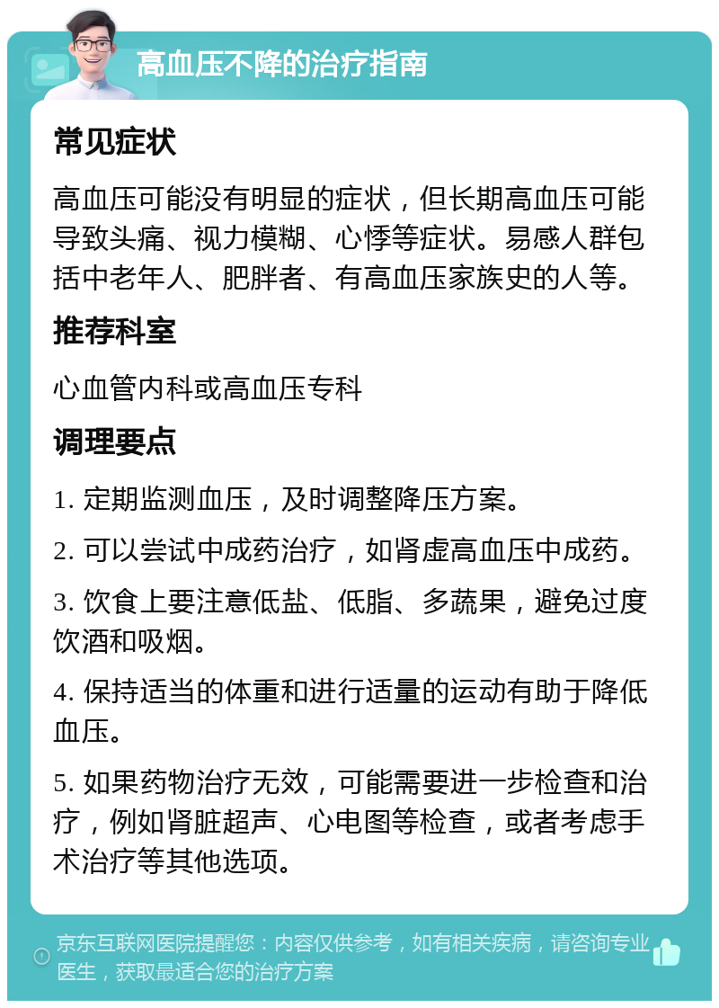 高血压不降的治疗指南 常见症状 高血压可能没有明显的症状，但长期高血压可能导致头痛、视力模糊、心悸等症状。易感人群包括中老年人、肥胖者、有高血压家族史的人等。 推荐科室 心血管内科或高血压专科 调理要点 1. 定期监测血压，及时调整降压方案。 2. 可以尝试中成药治疗，如肾虚高血压中成药。 3. 饮食上要注意低盐、低脂、多蔬果，避免过度饮酒和吸烟。 4. 保持适当的体重和进行适量的运动有助于降低血压。 5. 如果药物治疗无效，可能需要进一步检查和治疗，例如肾脏超声、心电图等检查，或者考虑手术治疗等其他选项。