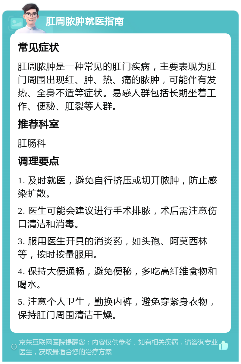 肛周脓肿就医指南 常见症状 肛周脓肿是一种常见的肛门疾病，主要表现为肛门周围出现红、肿、热、痛的脓肿，可能伴有发热、全身不适等症状。易感人群包括长期坐着工作、便秘、肛裂等人群。 推荐科室 肛肠科 调理要点 1. 及时就医，避免自行挤压或切开脓肿，防止感染扩散。 2. 医生可能会建议进行手术排脓，术后需注意伤口清洁和消毒。 3. 服用医生开具的消炎药，如头孢、阿莫西林等，按时按量服用。 4. 保持大便通畅，避免便秘，多吃高纤维食物和喝水。 5. 注意个人卫生，勤换内裤，避免穿紧身衣物，保持肛门周围清洁干燥。