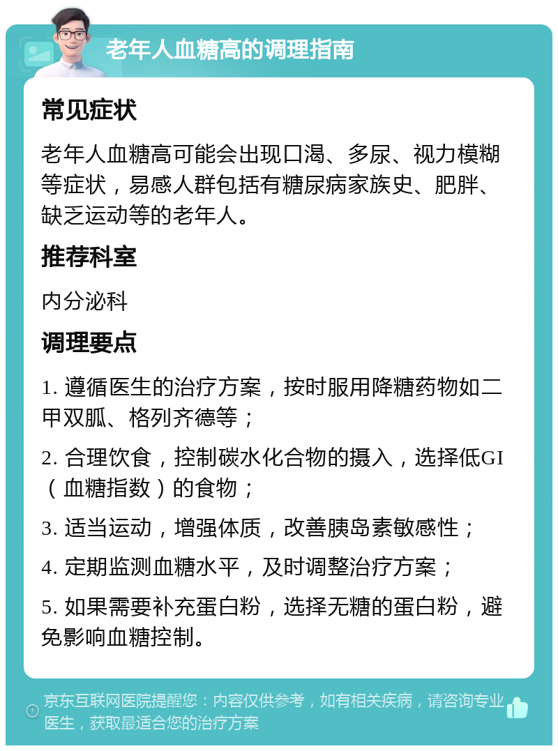 老年人血糖高的调理指南 常见症状 老年人血糖高可能会出现口渴、多尿、视力模糊等症状，易感人群包括有糖尿病家族史、肥胖、缺乏运动等的老年人。 推荐科室 内分泌科 调理要点 1. 遵循医生的治疗方案，按时服用降糖药物如二甲双胍、格列齐德等； 2. 合理饮食，控制碳水化合物的摄入，选择低GI（血糖指数）的食物； 3. 适当运动，增强体质，改善胰岛素敏感性； 4. 定期监测血糖水平，及时调整治疗方案； 5. 如果需要补充蛋白粉，选择无糖的蛋白粉，避免影响血糖控制。