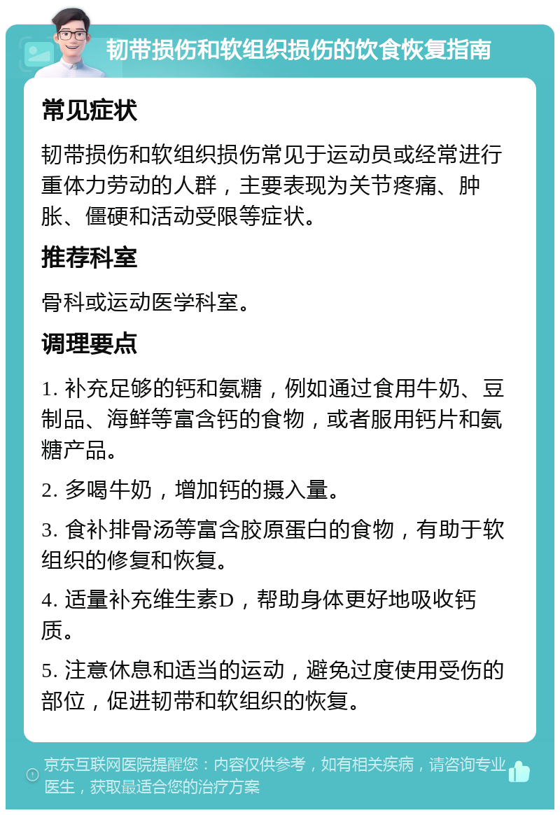 韧带损伤和软组织损伤的饮食恢复指南 常见症状 韧带损伤和软组织损伤常见于运动员或经常进行重体力劳动的人群，主要表现为关节疼痛、肿胀、僵硬和活动受限等症状。 推荐科室 骨科或运动医学科室。 调理要点 1. 补充足够的钙和氨糖，例如通过食用牛奶、豆制品、海鲜等富含钙的食物，或者服用钙片和氨糖产品。 2. 多喝牛奶，增加钙的摄入量。 3. 食补排骨汤等富含胶原蛋白的食物，有助于软组织的修复和恢复。 4. 适量补充维生素D，帮助身体更好地吸收钙质。 5. 注意休息和适当的运动，避免过度使用受伤的部位，促进韧带和软组织的恢复。