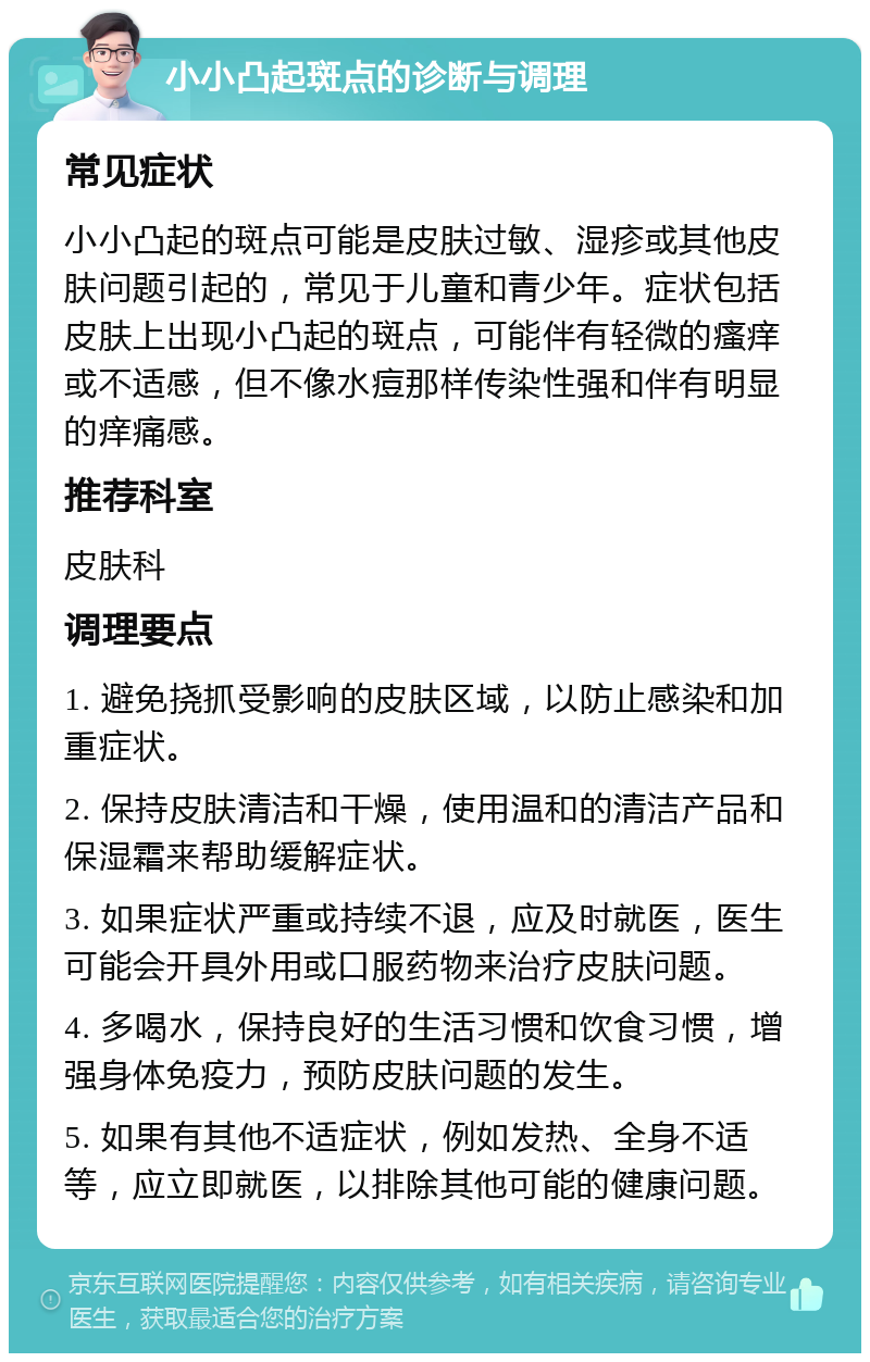 小小凸起斑点的诊断与调理 常见症状 小小凸起的斑点可能是皮肤过敏、湿疹或其他皮肤问题引起的，常见于儿童和青少年。症状包括皮肤上出现小凸起的斑点，可能伴有轻微的瘙痒或不适感，但不像水痘那样传染性强和伴有明显的痒痛感。 推荐科室 皮肤科 调理要点 1. 避免挠抓受影响的皮肤区域，以防止感染和加重症状。 2. 保持皮肤清洁和干燥，使用温和的清洁产品和保湿霜来帮助缓解症状。 3. 如果症状严重或持续不退，应及时就医，医生可能会开具外用或口服药物来治疗皮肤问题。 4. 多喝水，保持良好的生活习惯和饮食习惯，增强身体免疫力，预防皮肤问题的发生。 5. 如果有其他不适症状，例如发热、全身不适等，应立即就医，以排除其他可能的健康问题。