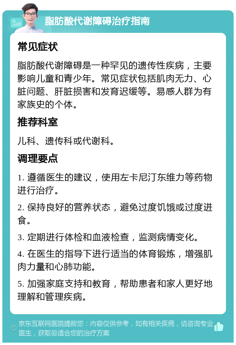 脂肪酸代谢障碍治疗指南 常见症状 脂肪酸代谢障碍是一种罕见的遗传性疾病，主要影响儿童和青少年。常见症状包括肌肉无力、心脏问题、肝脏损害和发育迟缓等。易感人群为有家族史的个体。 推荐科室 儿科、遗传科或代谢科。 调理要点 1. 遵循医生的建议，使用左卡尼汀东维力等药物进行治疗。 2. 保持良好的营养状态，避免过度饥饿或过度进食。 3. 定期进行体检和血液检查，监测病情变化。 4. 在医生的指导下进行适当的体育锻炼，增强肌肉力量和心肺功能。 5. 加强家庭支持和教育，帮助患者和家人更好地理解和管理疾病。