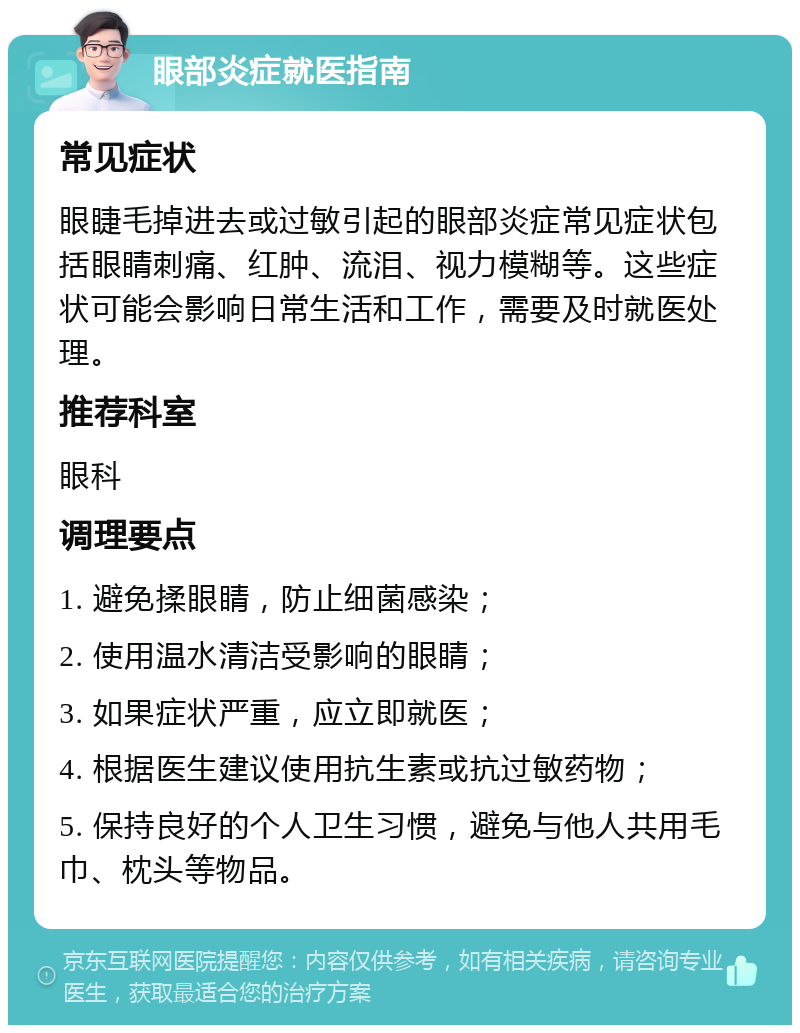 眼部炎症就医指南 常见症状 眼睫毛掉进去或过敏引起的眼部炎症常见症状包括眼睛刺痛、红肿、流泪、视力模糊等。这些症状可能会影响日常生活和工作，需要及时就医处理。 推荐科室 眼科 调理要点 1. 避免揉眼睛，防止细菌感染； 2. 使用温水清洁受影响的眼睛； 3. 如果症状严重，应立即就医； 4. 根据医生建议使用抗生素或抗过敏药物； 5. 保持良好的个人卫生习惯，避免与他人共用毛巾、枕头等物品。