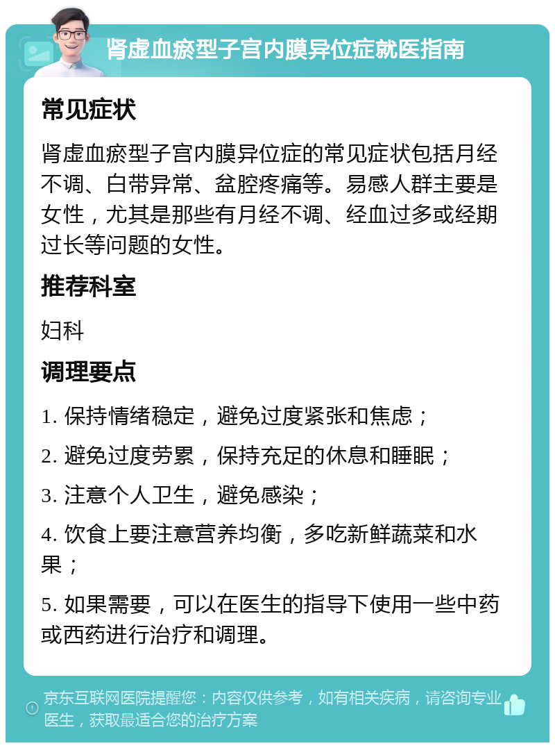 肾虚血瘀型子宫内膜异位症就医指南 常见症状 肾虚血瘀型子宫内膜异位症的常见症状包括月经不调、白带异常、盆腔疼痛等。易感人群主要是女性，尤其是那些有月经不调、经血过多或经期过长等问题的女性。 推荐科室 妇科 调理要点 1. 保持情绪稳定，避免过度紧张和焦虑； 2. 避免过度劳累，保持充足的休息和睡眠； 3. 注意个人卫生，避免感染； 4. 饮食上要注意营养均衡，多吃新鲜蔬菜和水果； 5. 如果需要，可以在医生的指导下使用一些中药或西药进行治疗和调理。