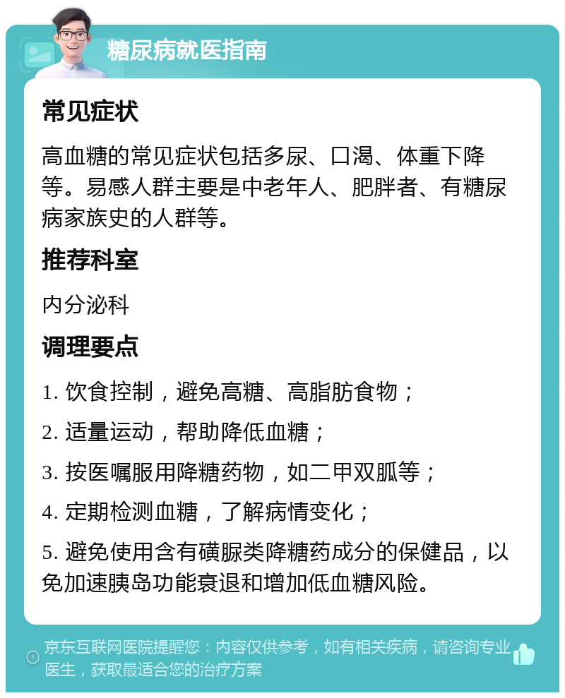 糖尿病就医指南 常见症状 高血糖的常见症状包括多尿、口渴、体重下降等。易感人群主要是中老年人、肥胖者、有糖尿病家族史的人群等。 推荐科室 内分泌科 调理要点 1. 饮食控制，避免高糖、高脂肪食物； 2. 适量运动，帮助降低血糖； 3. 按医嘱服用降糖药物，如二甲双胍等； 4. 定期检测血糖，了解病情变化； 5. 避免使用含有磺脲类降糖药成分的保健品，以免加速胰岛功能衰退和增加低血糖风险。