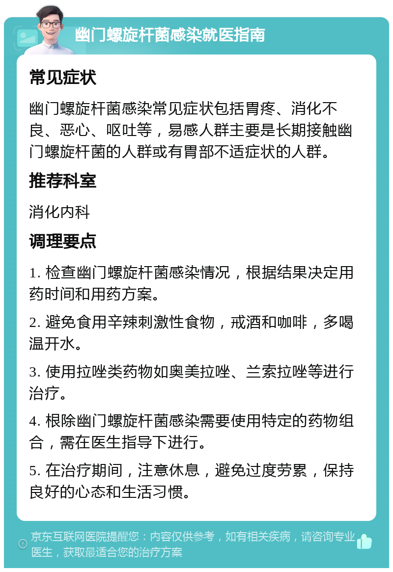 幽门螺旋杆菌感染就医指南 常见症状 幽门螺旋杆菌感染常见症状包括胃疼、消化不良、恶心、呕吐等，易感人群主要是长期接触幽门螺旋杆菌的人群或有胃部不适症状的人群。 推荐科室 消化内科 调理要点 1. 检查幽门螺旋杆菌感染情况，根据结果决定用药时间和用药方案。 2. 避免食用辛辣刺激性食物，戒酒和咖啡，多喝温开水。 3. 使用拉唑类药物如奥美拉唑、兰索拉唑等进行治疗。 4. 根除幽门螺旋杆菌感染需要使用特定的药物组合，需在医生指导下进行。 5. 在治疗期间，注意休息，避免过度劳累，保持良好的心态和生活习惯。