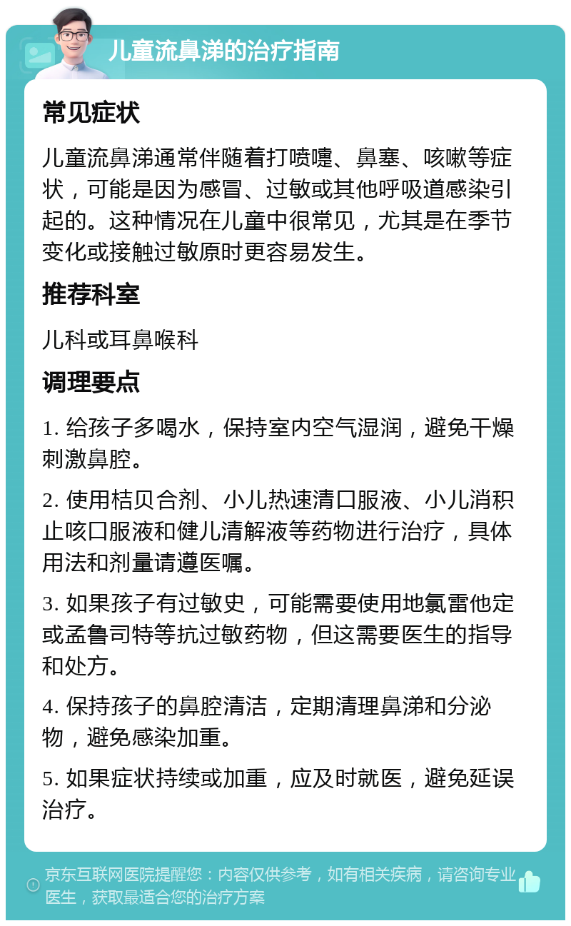 儿童流鼻涕的治疗指南 常见症状 儿童流鼻涕通常伴随着打喷嚏、鼻塞、咳嗽等症状，可能是因为感冒、过敏或其他呼吸道感染引起的。这种情况在儿童中很常见，尤其是在季节变化或接触过敏原时更容易发生。 推荐科室 儿科或耳鼻喉科 调理要点 1. 给孩子多喝水，保持室内空气湿润，避免干燥刺激鼻腔。 2. 使用桔贝合剂、小儿热速清口服液、小儿消积止咳口服液和健儿清解液等药物进行治疗，具体用法和剂量请遵医嘱。 3. 如果孩子有过敏史，可能需要使用地氯雷他定或孟鲁司特等抗过敏药物，但这需要医生的指导和处方。 4. 保持孩子的鼻腔清洁，定期清理鼻涕和分泌物，避免感染加重。 5. 如果症状持续或加重，应及时就医，避免延误治疗。