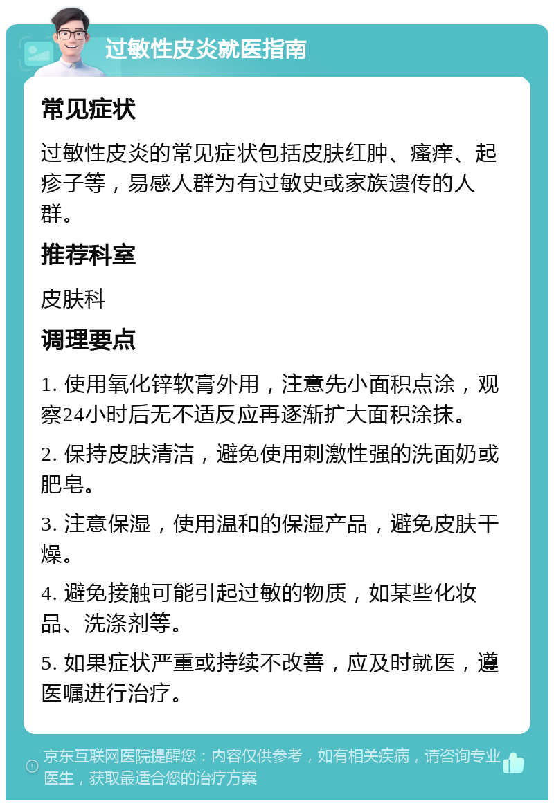 过敏性皮炎就医指南 常见症状 过敏性皮炎的常见症状包括皮肤红肿、瘙痒、起疹子等，易感人群为有过敏史或家族遗传的人群。 推荐科室 皮肤科 调理要点 1. 使用氧化锌软膏外用，注意先小面积点涂，观察24小时后无不适反应再逐渐扩大面积涂抹。 2. 保持皮肤清洁，避免使用刺激性强的洗面奶或肥皂。 3. 注意保湿，使用温和的保湿产品，避免皮肤干燥。 4. 避免接触可能引起过敏的物质，如某些化妆品、洗涤剂等。 5. 如果症状严重或持续不改善，应及时就医，遵医嘱进行治疗。