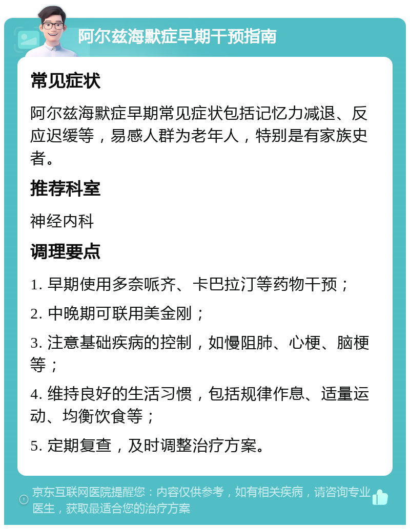 阿尔兹海默症早期干预指南 常见症状 阿尔兹海默症早期常见症状包括记忆力减退、反应迟缓等，易感人群为老年人，特别是有家族史者。 推荐科室 神经内科 调理要点 1. 早期使用多奈哌齐、卡巴拉汀等药物干预； 2. 中晚期可联用美金刚； 3. 注意基础疾病的控制，如慢阻肺、心梗、脑梗等； 4. 维持良好的生活习惯，包括规律作息、适量运动、均衡饮食等； 5. 定期复查，及时调整治疗方案。