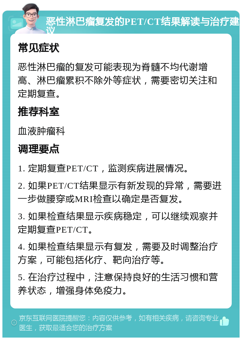 恶性淋巴瘤复发的PET/CT结果解读与治疗建议 常见症状 恶性淋巴瘤的复发可能表现为脊髓不均代谢增高、淋巴瘤累积不除外等症状，需要密切关注和定期复查。 推荐科室 血液肿瘤科 调理要点 1. 定期复查PET/CT，监测疾病进展情况。 2. 如果PET/CT结果显示有新发现的异常，需要进一步做腰穿或MRI检查以确定是否复发。 3. 如果检查结果显示疾病稳定，可以继续观察并定期复查PET/CT。 4. 如果检查结果显示有复发，需要及时调整治疗方案，可能包括化疗、靶向治疗等。 5. 在治疗过程中，注意保持良好的生活习惯和营养状态，增强身体免疫力。