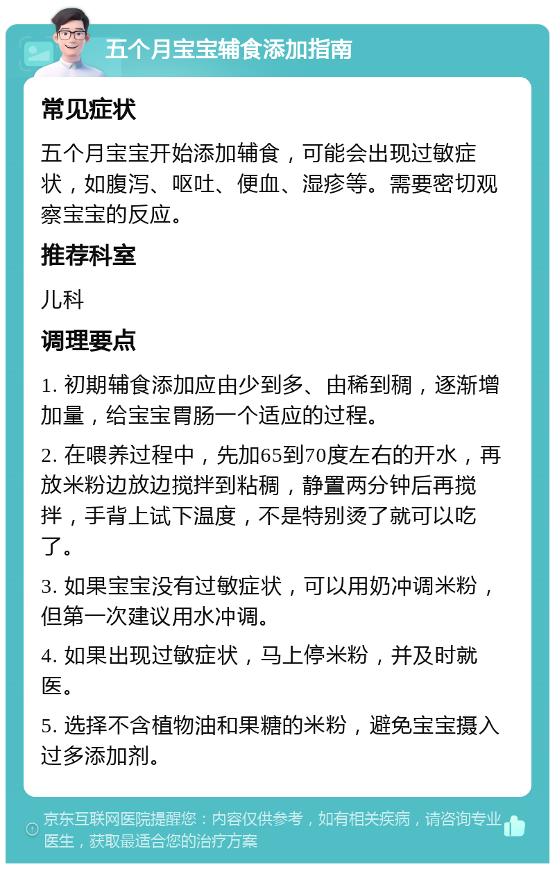 五个月宝宝辅食添加指南 常见症状 五个月宝宝开始添加辅食，可能会出现过敏症状，如腹泻、呕吐、便血、湿疹等。需要密切观察宝宝的反应。 推荐科室 儿科 调理要点 1. 初期辅食添加应由少到多、由稀到稠，逐渐增加量，给宝宝胃肠一个适应的过程。 2. 在喂养过程中，先加65到70度左右的开水，再放米粉边放边搅拌到粘稠，静置两分钟后再搅拌，手背上试下温度，不是特别烫了就可以吃了。 3. 如果宝宝没有过敏症状，可以用奶冲调米粉，但第一次建议用水冲调。 4. 如果出现过敏症状，马上停米粉，并及时就医。 5. 选择不含植物油和果糖的米粉，避免宝宝摄入过多添加剂。