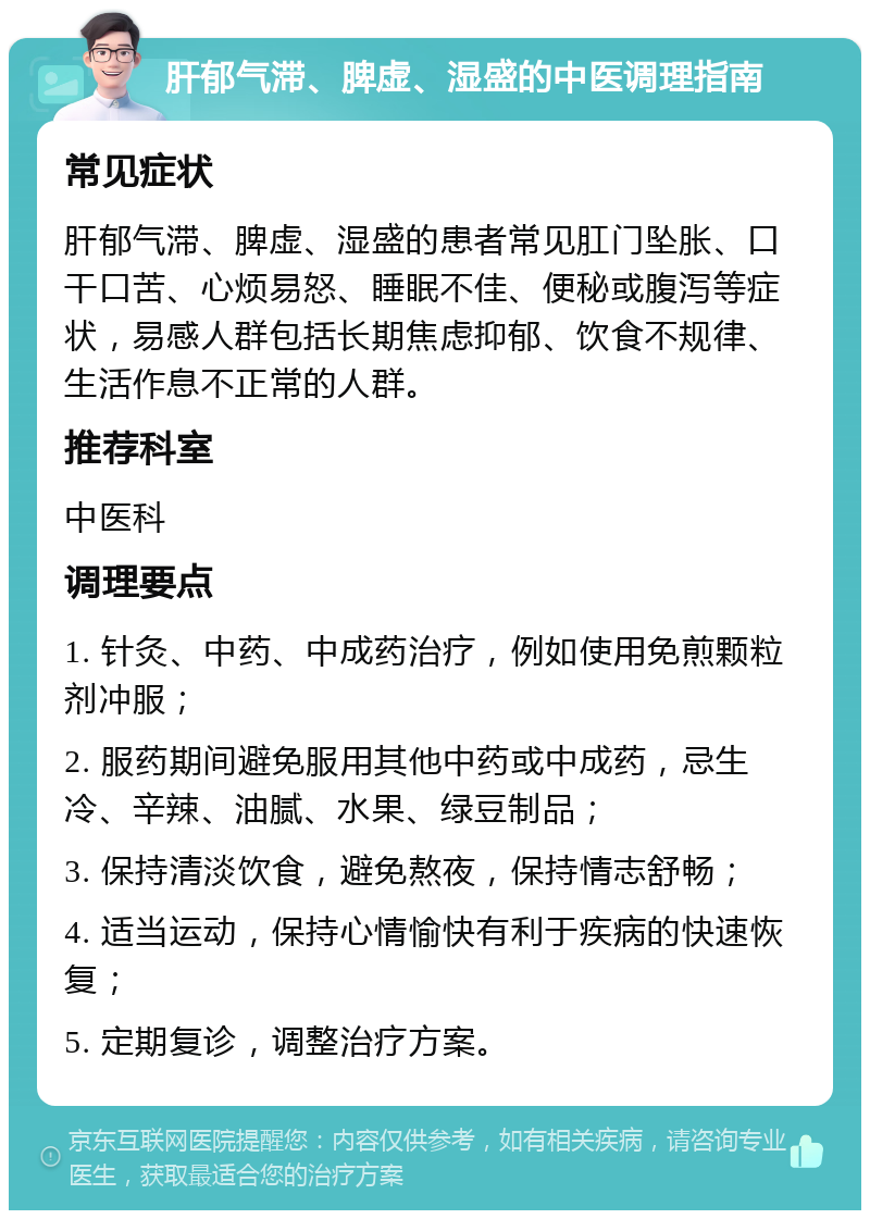 肝郁气滞、脾虚、湿盛的中医调理指南 常见症状 肝郁气滞、脾虚、湿盛的患者常见肛门坠胀、口干口苦、心烦易怒、睡眠不佳、便秘或腹泻等症状，易感人群包括长期焦虑抑郁、饮食不规律、生活作息不正常的人群。 推荐科室 中医科 调理要点 1. 针灸、中药、中成药治疗，例如使用免煎颗粒剂冲服； 2. 服药期间避免服用其他中药或中成药，忌生冷、辛辣、油腻、水果、绿豆制品； 3. 保持清淡饮食，避免熬夜，保持情志舒畅； 4. 适当运动，保持心情愉快有利于疾病的快速恢复； 5. 定期复诊，调整治疗方案。